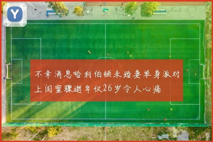 不幸消息哈利伯顿未婚妻单身派对上闺蜜骤逝年仅26岁令人心痛
