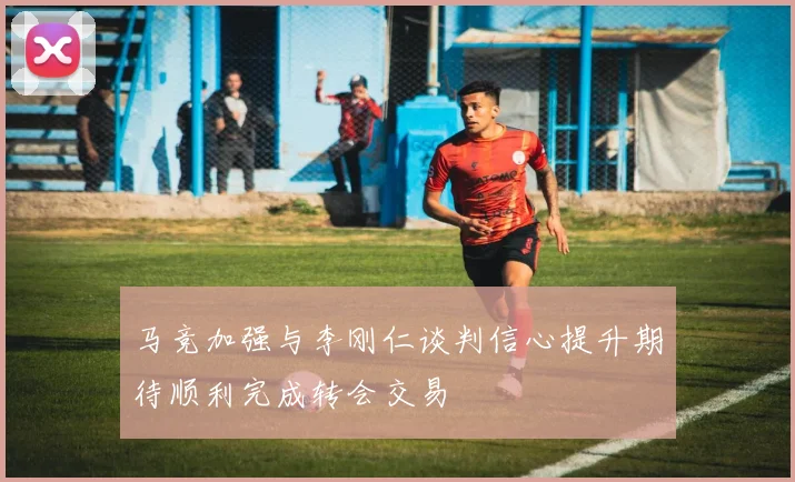 马竞加强与李刚仁谈判信心提升期待顺利完成转会交易