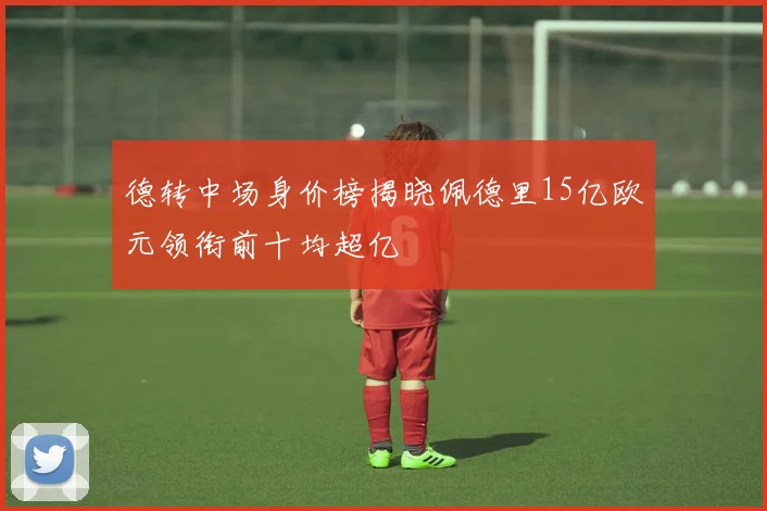 德转中场身价榜揭晓佩德里15亿欧元领衔前十均超亿