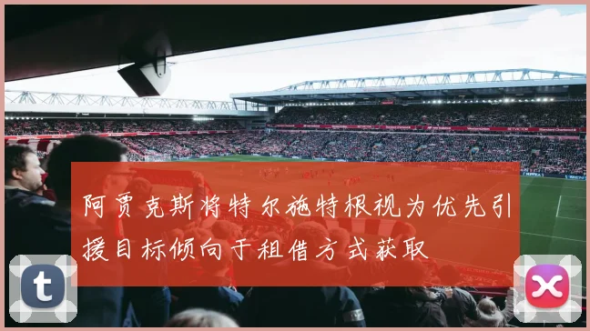 阿贾克斯将特尔施特根视为优先引援目标倾向于租借方式获取
