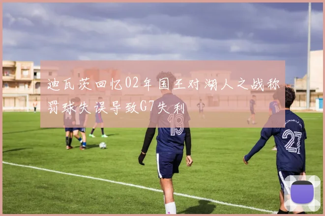 迪瓦茨回忆02年国王对湖人之战称罚球失误导致G7失利