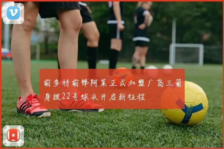 前多特前锋阿莱正式加盟广岛三箭身披22号球衣开启新征程