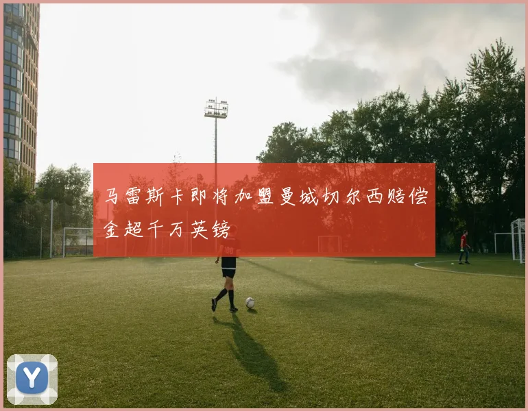 马雷斯卡即将加盟曼城切尔西赔偿金超千万英镑