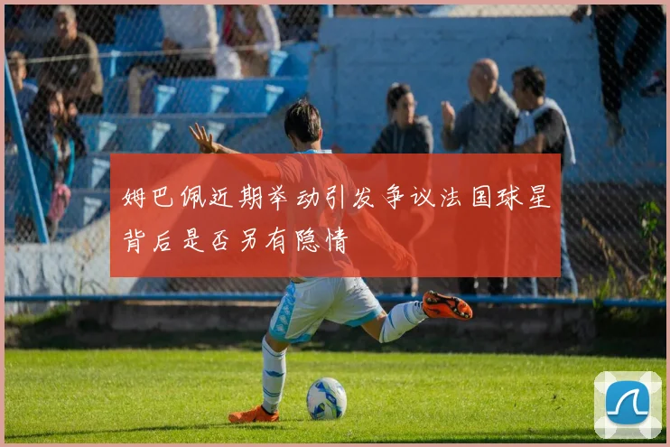 姆巴佩近期举动引发争议法国球星背后是否另有隐情