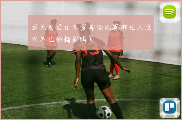 逆天局层出不穷每场比赛都让人惊叹不已的精彩瞬间