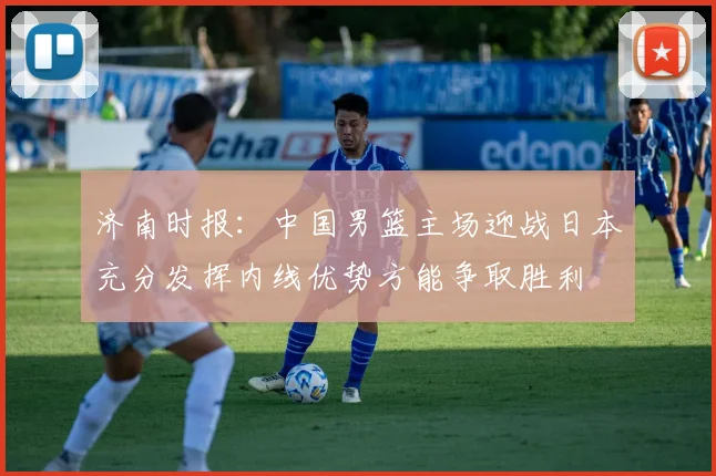 济南时报：中国男篮主场迎战日本充分发挥内线优势方能争取胜利
