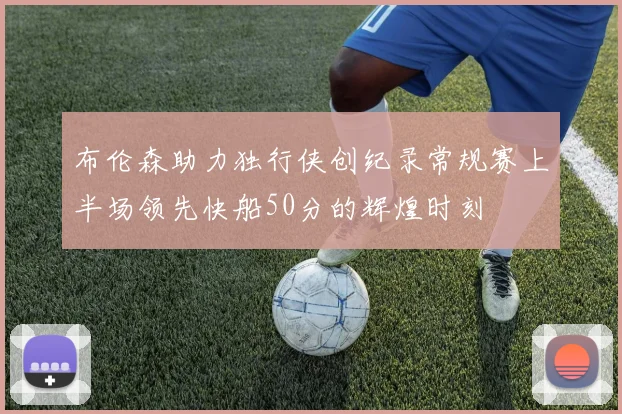 布伦森助力独行侠创纪录常规赛上半场领先快船50分的辉煌时刻