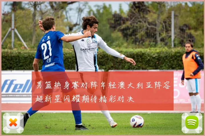 男篮热身赛对阵年轻澳大利亚阵容超新星闪耀期待精彩对决