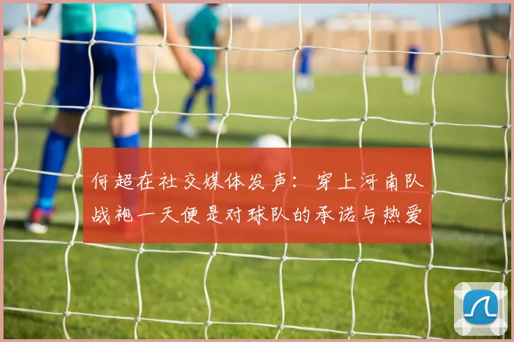 何超在社交媒体发声：穿上河南队战袍一天便是对球队的承诺与热爱