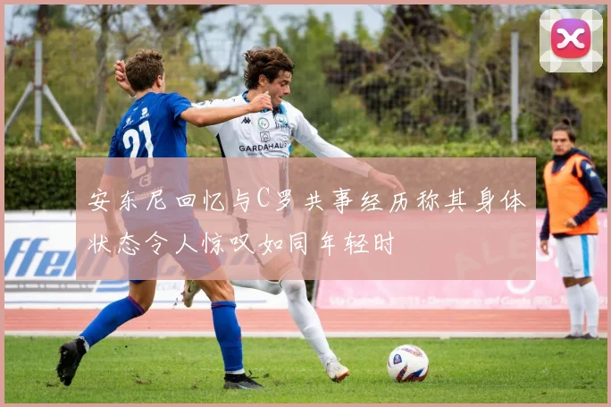 安东尼回忆与C罗共事经历称其身体状态令人惊叹如同年轻时