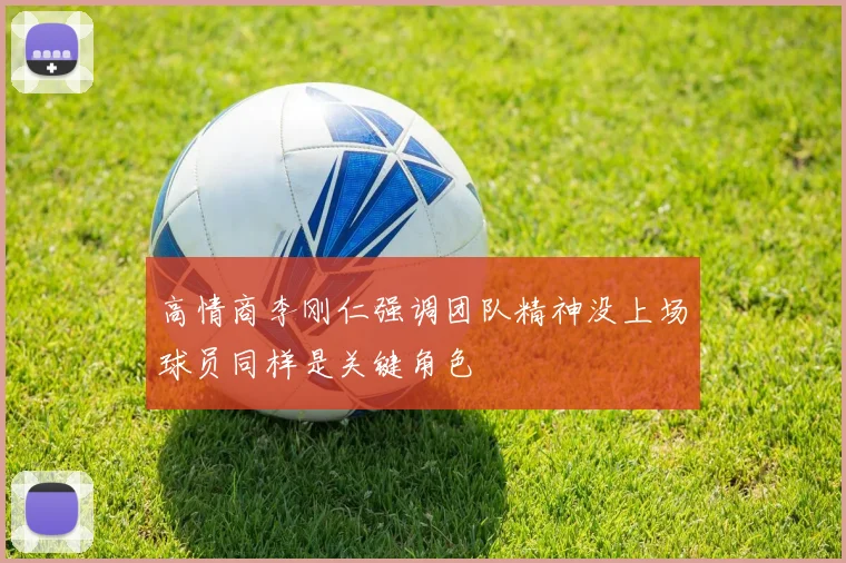 高情商李刚仁强调团队精神没上场球员同样是关键角色
