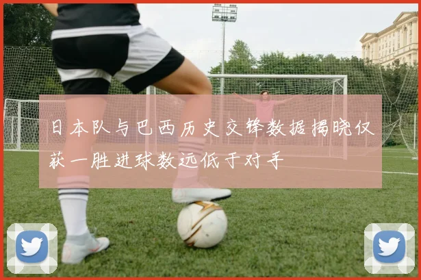 日本队与巴西历史交锋数据揭晓仅获一胜进球数远低于对手