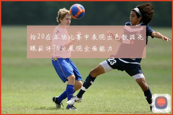 恰20在本场比赛中表现出色数据亮眼获评76分展现全面能力