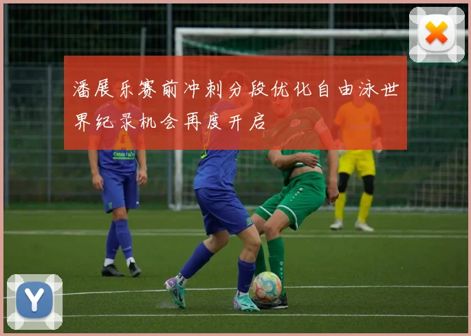 潘展乐赛前冲刺分段优化自由泳世界纪录机会再度开启