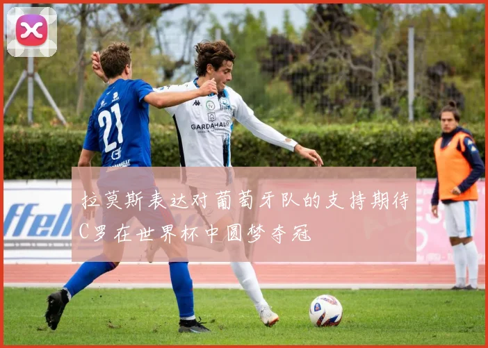 拉莫斯表达对葡萄牙队的支持期待C罗在世界杯中圆梦夺冠