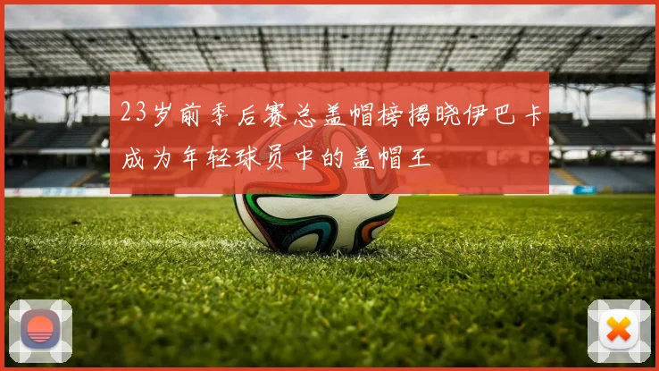 23岁前季后赛总盖帽榜揭晓伊巴卡成为年轻球员中的盖帽王