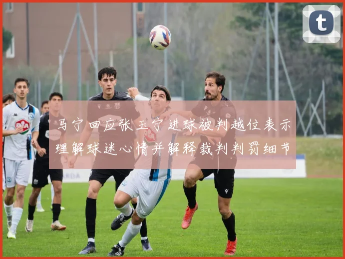 马宁回应张玉宁进球被判越位表示理解球迷心情并解释裁判判罚细节
