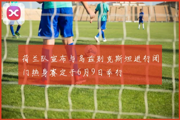 荷兰队宣布与乌兹别克斯坦进行闭门热身赛定于6月9日举行