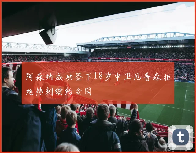 阿森纳成功签下18岁中卫厄普森拒绝热刺续约合同