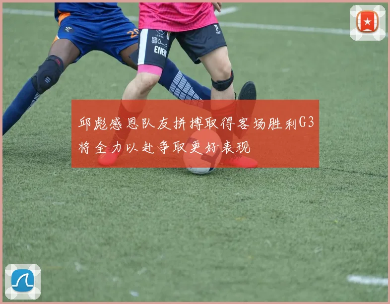 邱彪感恩队友拼搏取得客场胜利G3将全力以赴争取更好表现