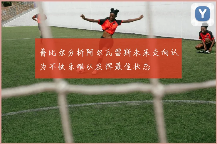 普比尔分析阿尔瓦雷斯未来走向认为不快乐难以发挥最佳状态